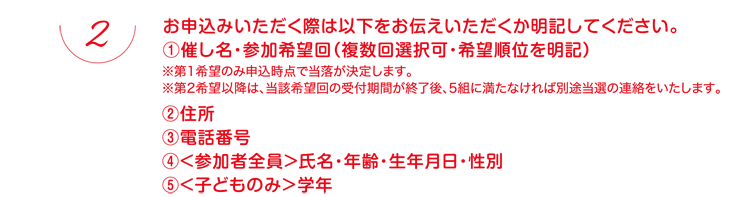 お申込みいただく際は以下をお伝えいただくか明記してください。①催し名・参加希望回（複数回選択可・希望順位を明記）※第1希望のみ申込時点で当落が決定します。※第2希望以降は、当該希望回の受付期間が終了後、5組に満たなければ別途当選の連絡をいたします。②住所③電話番号④＜参加者全員＞氏名・年齢・生年月日・性別⑤＜子どものみ＞学年