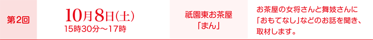 第2回10月8日（土）15時30分～17時、会場：祇園東お茶屋「まん」、取材内容：お茶屋の女将さんと舞妓さんに「おもてなし」などのお話を聞き、取材します。