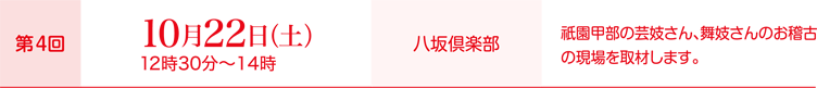 第4回10月22日（土）12時30分～14時、会場：八坂倶楽部、取材内容：祇園甲部の芸妓さん、舞妓さんのお稽古の現場を取材します。