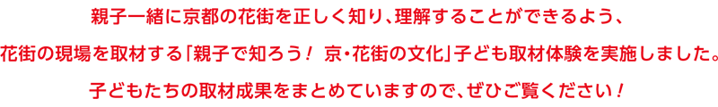 親子一緒に京都の花街を正しく知り、理解することができるよう、花街の現場を取材する「親子で知ろう！京・花街の文化」子ども取材体験を実施しました。子どもたちの取材成果をまとめていますので、ぜひご覧ください！