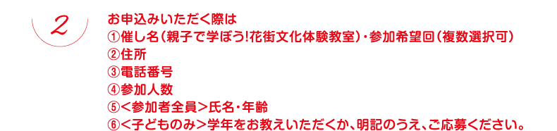 お申込みいただく際は①催し名（親子で学ぼう！花街文化体験教室）・参加希望回（複数選択可）②住所③電話番号④参加人数⑤＜参加者全員＞氏名・年齢⑥＜子どものみ＞学年をお教えいただくか、明記のうえ、ご応募ください。